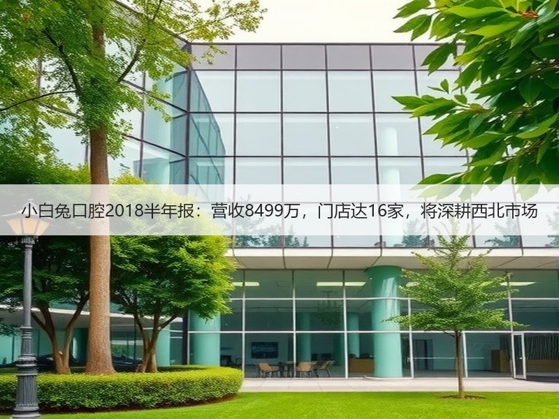 小白兔口腔2018半年报：营收8499万，门店达16家，将深耕西北市场