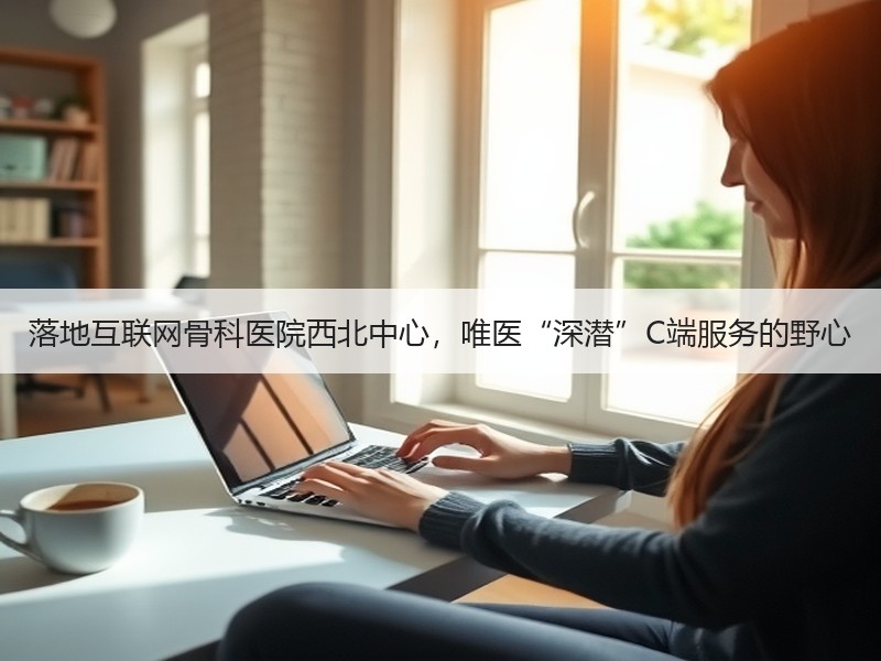 落地互联网骨科医院西北中心，唯医“深潜”C端服务的野心