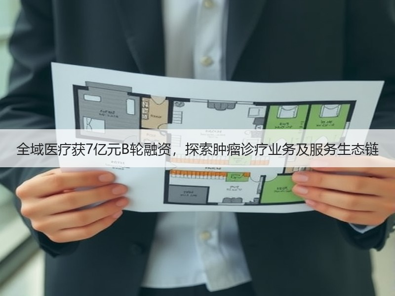 全域医疗获7亿元B轮融资，探索肿瘤诊疗业务及服务生态链