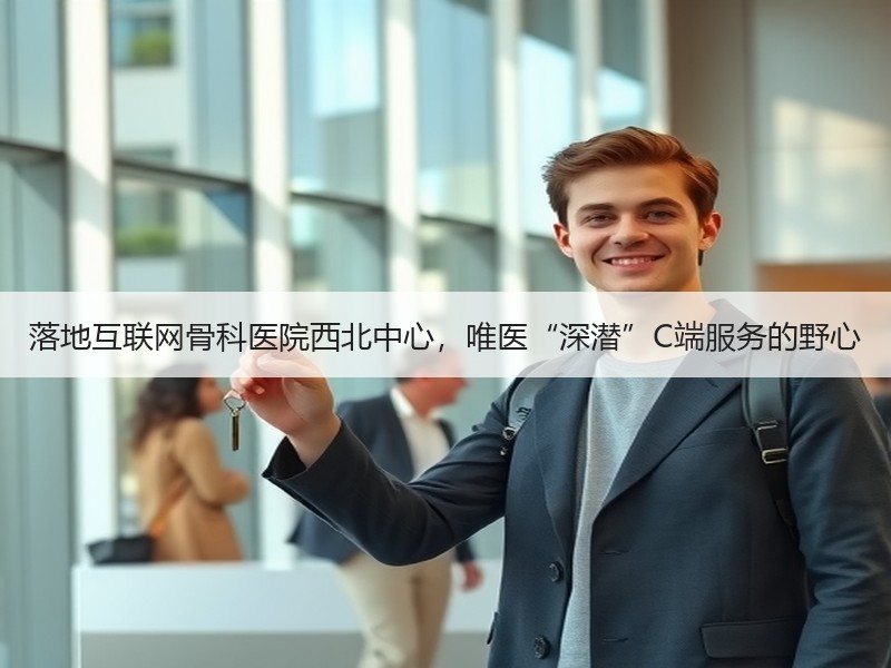 落地互联网骨科医院西北中心，唯医“深潜”C端服务的野心