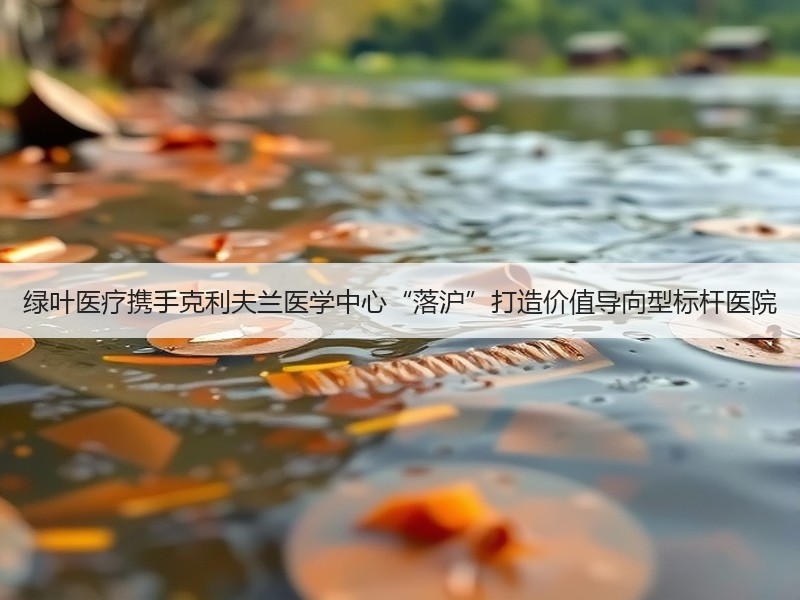 绿叶医疗携手克利夫兰医学中心“落沪”打造价值导向型标杆医院