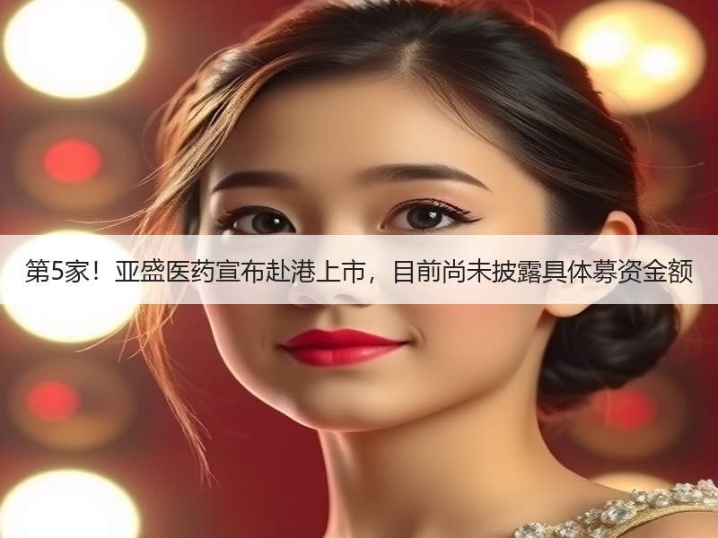 第5家！亚盛医药宣布赴港上市，目前尚未披露具体募资金额
