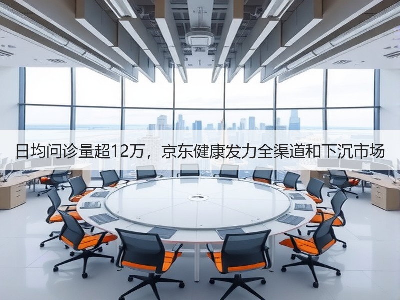 日均问诊量超12万，京东健康发力全渠道和下沉市场