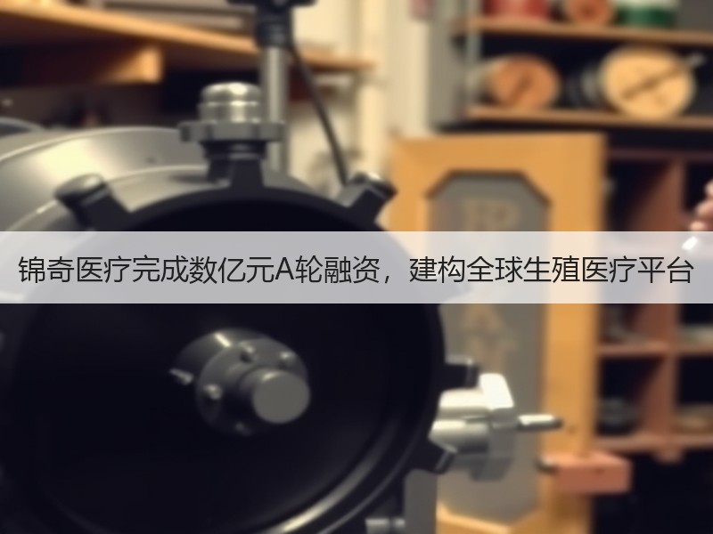 锦奇医疗完成数亿元A轮融资，建构全球生殖医疗平台