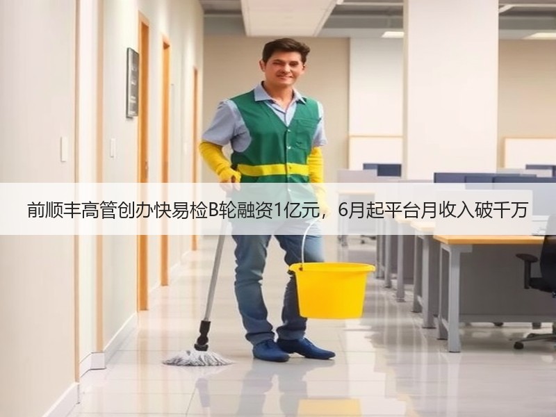 前顺丰高管创办快易检B轮融资1亿元，6月起平台月收入破千万
