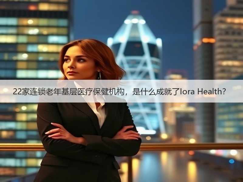 22家连锁老年基层医疗保健机构，是什么成就了Iora Health？