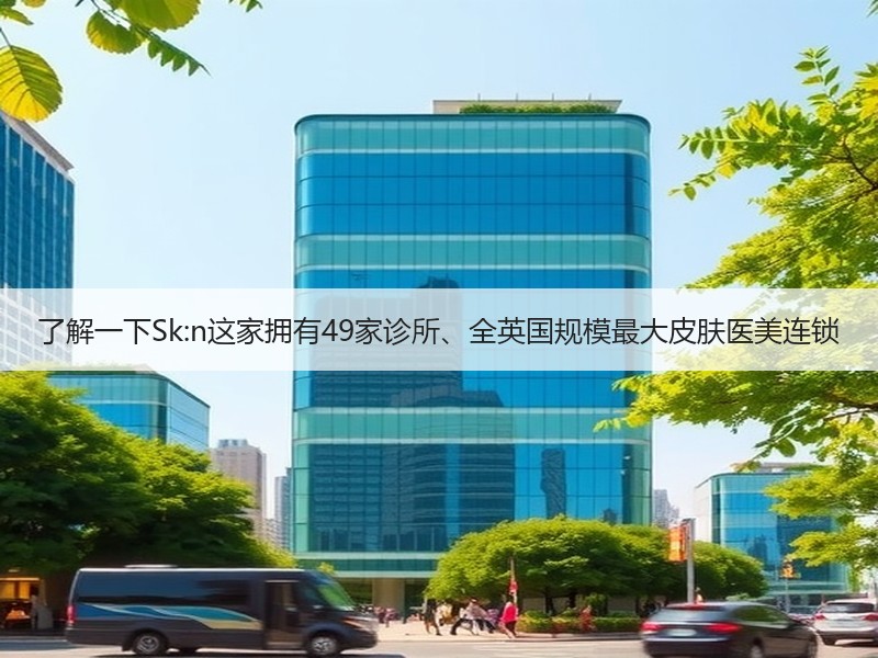 了解一下Sk:n这家拥有49家诊所、全英国规模最大皮肤医美连锁