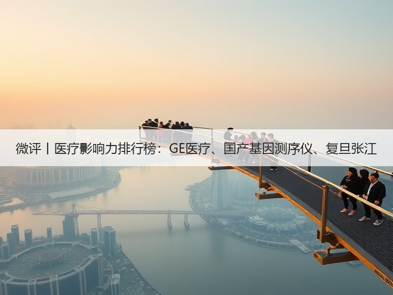 微评丨医疗影响力排行榜：GE医疗、国产基因测序仪、复旦张江